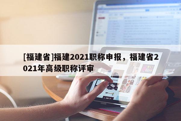 [福建省]福建2021職稱申報(bào)，福建省2021年高級職稱評審