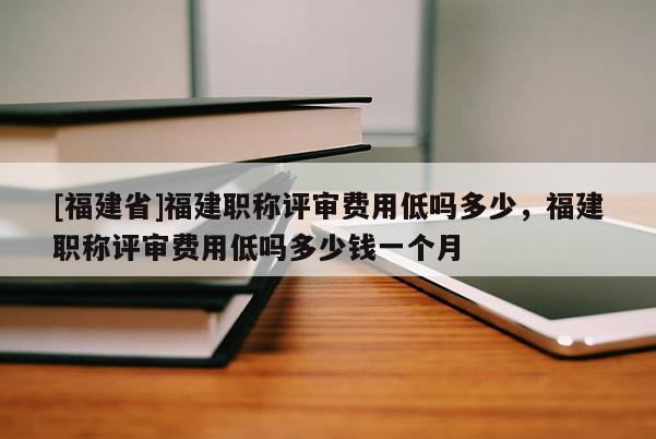 [福建省]福建職稱評(píng)審費(fèi)用低嗎多少，福建職稱評(píng)審費(fèi)用低嗎多少錢一個(gè)月