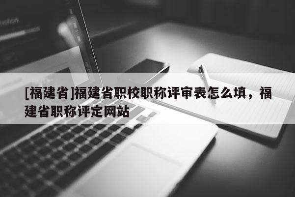 [福建省]福建省職校職稱評(píng)審表怎么填，福建省職稱評(píng)定網(wǎng)站