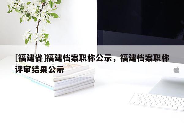 [福建省]福建檔案職稱公示，福建檔案職稱評(píng)審結(jié)果公示