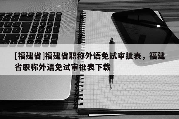 [福建省]福建省職稱外語免試審批表，福建省職稱外語免試審批表下載