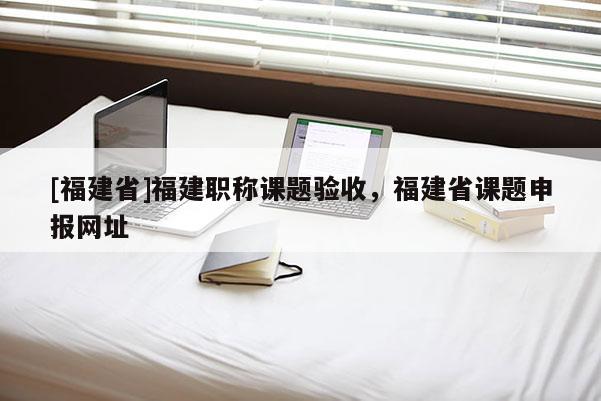 [福建省]福建職稱(chēng)課題驗(yàn)收，福建省課題申報(bào)網(wǎng)址