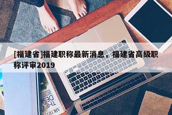 [福建省]福建職稱最新消息，福建省高級職稱評審2019