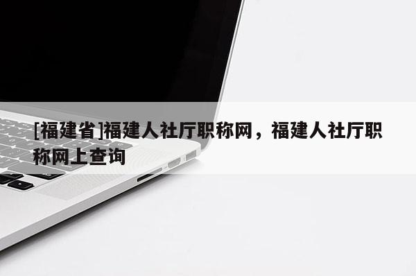 [福建省]福建人社廳職稱(chēng)網(wǎng)，福建人社廳職稱(chēng)網(wǎng)上查詢(xún)