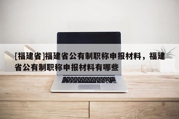 [福建省]福建省公有制職稱申報材料，福建省公有制職稱申報材料有哪些