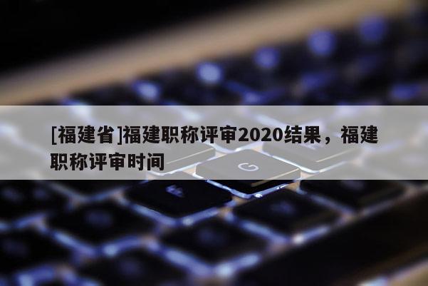 [福建省]福建職稱評審2020結(jié)果，福建職稱評審時間
