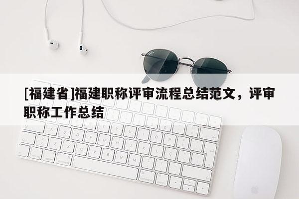 [福建省]福建職稱評審流程總結(jié)范文，評審職稱工作總結(jié)
