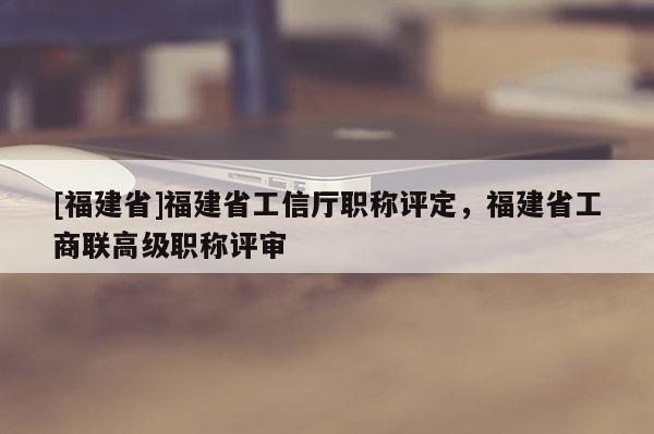 [福建省]福建省工信廳職稱評(píng)定，福建省工商聯(lián)高級(jí)職稱評(píng)審