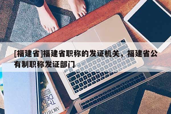 [福建省]福建省職稱的發(fā)證機(jī)關(guān)，福建省公有制職稱發(fā)證部門