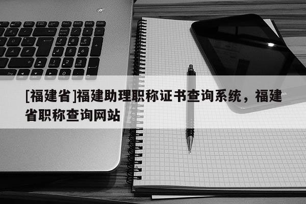[福建省]福建助理職稱證書查詢系統(tǒng)，福建省職稱查詢網(wǎng)站