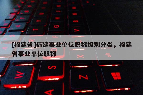 [福建省]福建事業(yè)單位職稱級別分類，福建省事業(yè)單位職稱