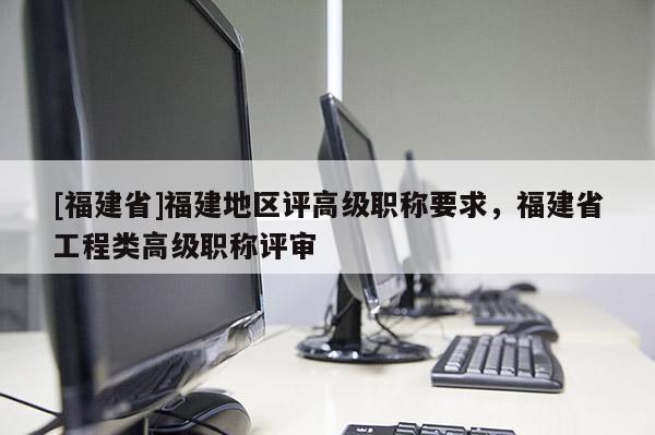 [福建省]福建地區(qū)評(píng)高級(jí)職稱(chēng)要求，福建省工程類(lèi)高級(jí)職稱(chēng)評(píng)審