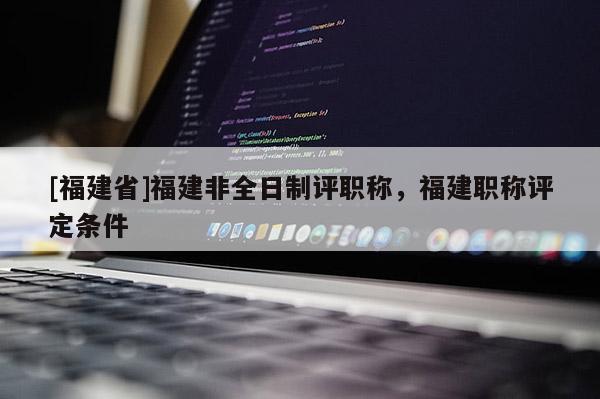 [福建省]福建非全日制評(píng)職稱，福建職稱評(píng)定條件