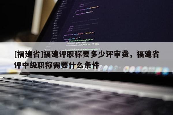 [福建省]福建評職稱要多少評審費(fèi)，福建省評中級職稱需要什么條件