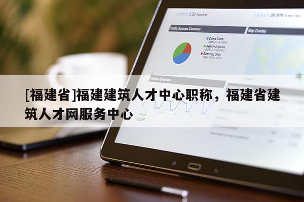 [福建省]福建建筑人才中心職稱(chēng)，福建省建筑人才網(wǎng)服務(wù)中心