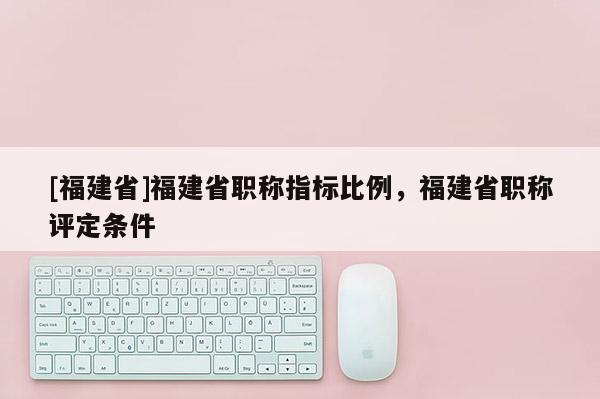 [福建省]福建省職稱指標(biāo)比例，福建省職稱評(píng)定條件