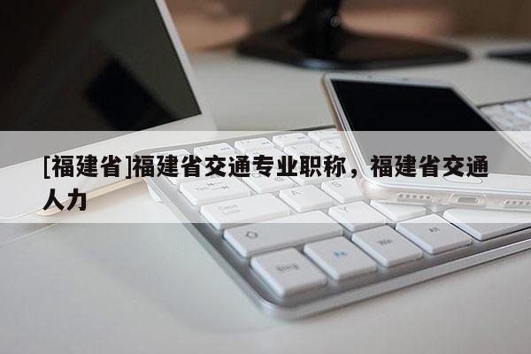 [福建省]福建省交通專業(yè)職稱，福建省交通人力