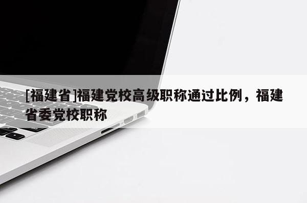 [福建省]福建黨校高級職稱通過比例，福建省委黨校職稱