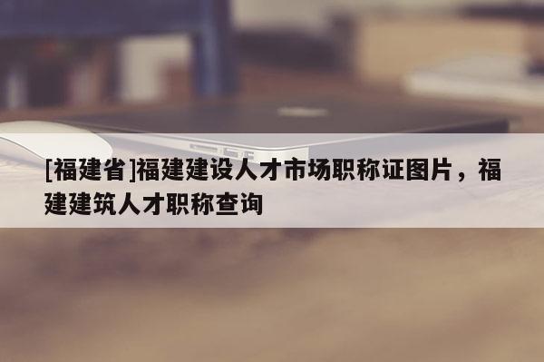 [福建省]福建建設(shè)人才市場職稱證圖片，福建建筑人才職稱查詢