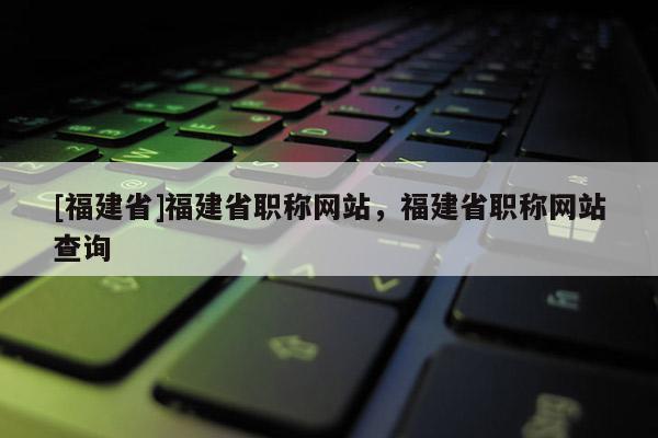 [福建省]福建省職稱網(wǎng)站，福建省職稱網(wǎng)站查詢