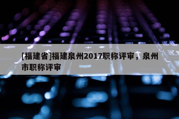 [福建省]福建泉州2017職稱評審，泉州市職稱評審