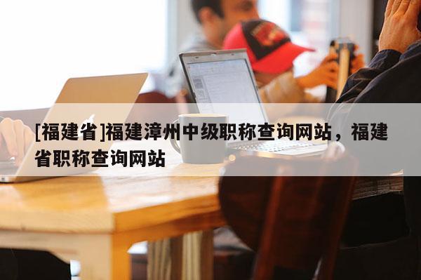 [福建省]福建漳州中級職稱查詢網(wǎng)站，福建省職稱查詢網(wǎng)站
