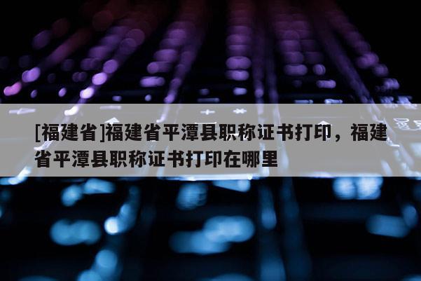 [福建省]福建省平潭縣職稱證書打印，福建省平潭縣職稱證書打印在哪里