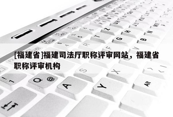 [福建省]福建司法廳職稱評審網(wǎng)站，福建省職稱評審機(jī)構(gòu)
