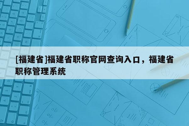 [福建省]福建省職稱官網(wǎng)查詢?nèi)肟?，福建省職稱管理系統(tǒng)