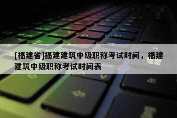 [福建省]福建建筑中級職稱考試時(shí)間，福建建筑中級職稱考試時(shí)間表