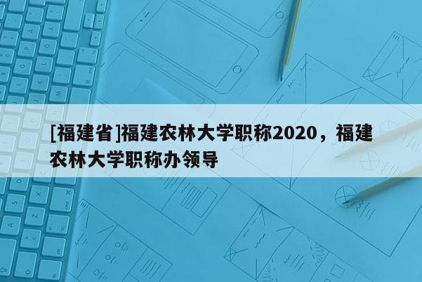 [福建省]福建農(nóng)林大學(xué)職稱2020，福建農(nóng)林大學(xué)職稱辦領(lǐng)導(dǎo)