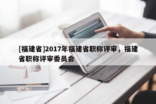 [福建省]2017年福建省職稱評(píng)審，福建省職稱評(píng)審委員會(huì)