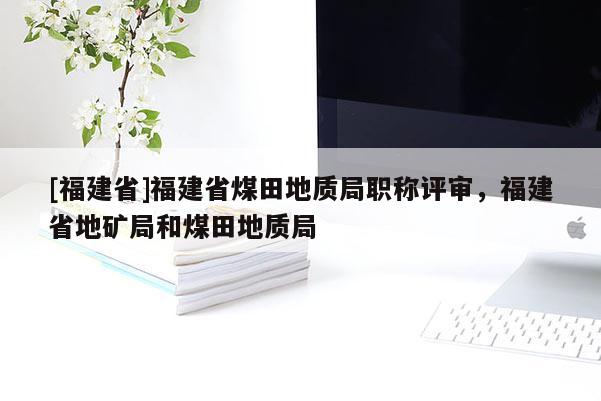 [福建省]福建省煤田地質(zhì)局職稱評(píng)審，福建省地礦局和煤田地質(zhì)局