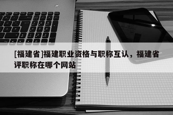[福建省]福建職業(yè)資格與職稱互認，福建省評職稱在哪個網站