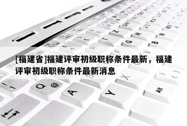 [福建省]福建評審初級職稱條件最新，福建評審初級職稱條件最新消息