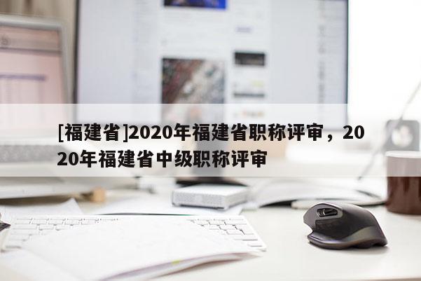 [福建省]2020年福建省職稱評審，2020年福建省中級職稱評審