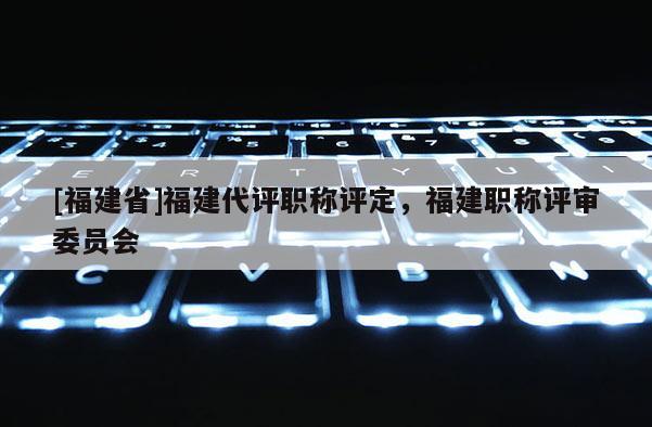 [福建省]福建代評職稱評定，福建職稱評審委員會