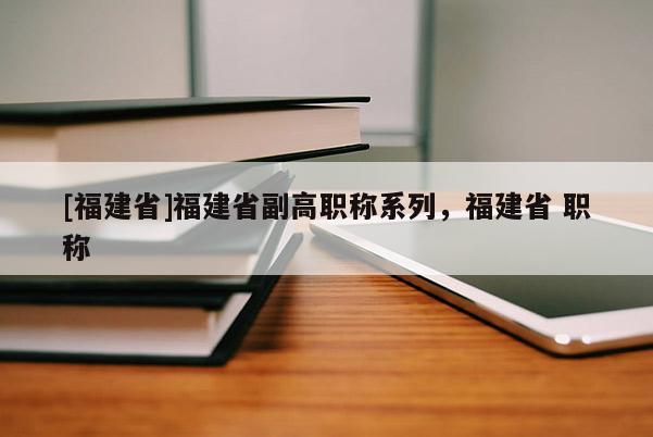 [福建省]福建省副高職稱系列，福建省 職稱