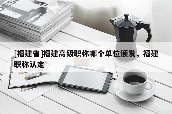 [福建省]福建高級(jí)職稱哪個(gè)單位頒發(fā)，福建職稱認(rèn)定