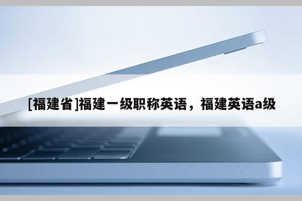 [福建省]福建一級(jí)職稱英語(yǔ)，福建英語(yǔ)a級(jí)