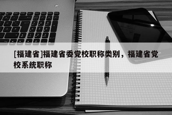 [福建省]福建省委黨校職稱類別，福建省黨校系統(tǒng)職稱