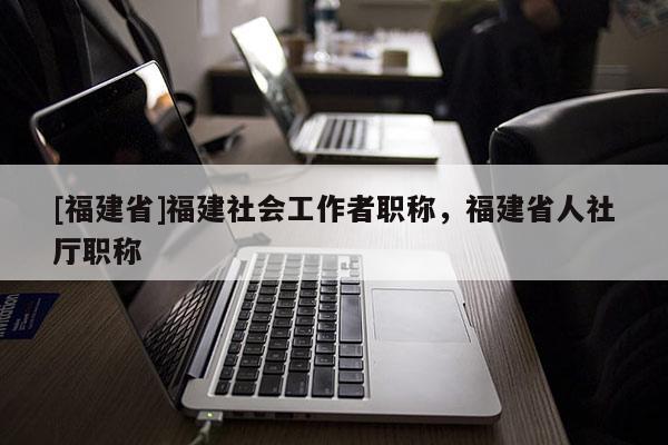 [福建省]福建社會工作者職稱，福建省人社廳職稱