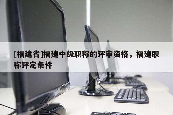 [福建省]福建中級職稱的評審資格，福建職稱評定條件