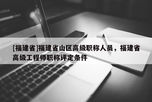 [福建省]福建省山區(qū)高級職稱人員，福建省高級工程師職稱評定條件