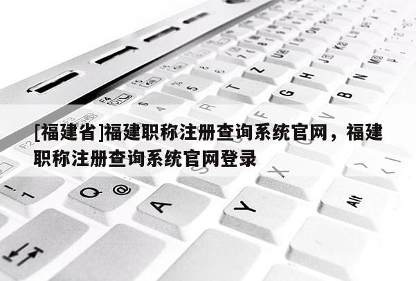 [福建省]福建職稱注冊查詢系統(tǒng)官網(wǎng)，福建職稱注冊查詢系統(tǒng)官網(wǎng)登錄