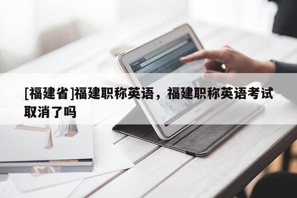 [福建省]福建職稱英語(yǔ)，福建職稱英語(yǔ)考試取消了嗎