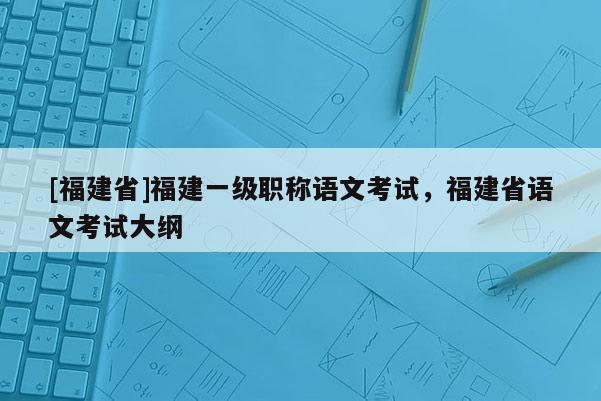 [福建省]福建一級職稱語文考試，福建省語文考試大綱