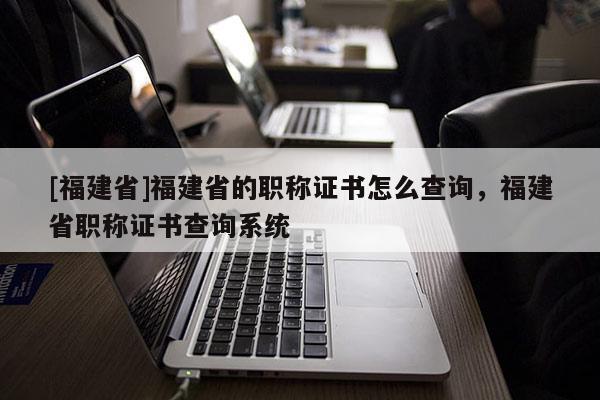 [福建省]福建省的職稱證書怎么查詢，福建省職稱證書查詢系統(tǒng)