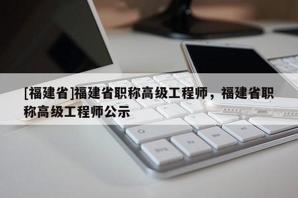 [福建省]福建省職稱高級工程師，福建省職稱高級工程師公示