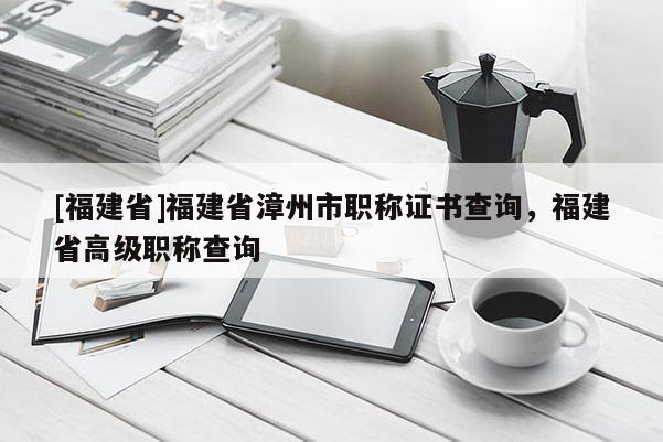 [福建省]福建省漳州市職稱證書查詢，福建省高級(jí)職稱查詢